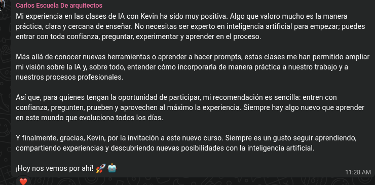 Recomendación de Carlos, presidente de la Escuela de Arquitectos del Cotopaxi, sobre las clases de Fluencia de IA: «Mi experiencia en las clases de IA con Kevin ha sido muy positiva. Algo que valoro mucho es la manera práctica, clara y cercana de enseñar. No necesitas ser experto en inteligencia artificial para empezar; puedes entrar con toda confianza, preguntar, experimentar y aprender en el proceso. Más allá de conocer nuevas herramientas o aprender a hacer prompts, estas clases me han permitido ampliar mi visión sobre la IA, y sobre todo, entender cómo incorporarla de manera práctica a nuestro trabajo y a nuestros procesos profesionales. Así que, para quienes tengan la oportunidad de participar, mi recomendación es sencilla: entren con confianza, pregunten, prueben y aprovechen al máximo la experiencia.»